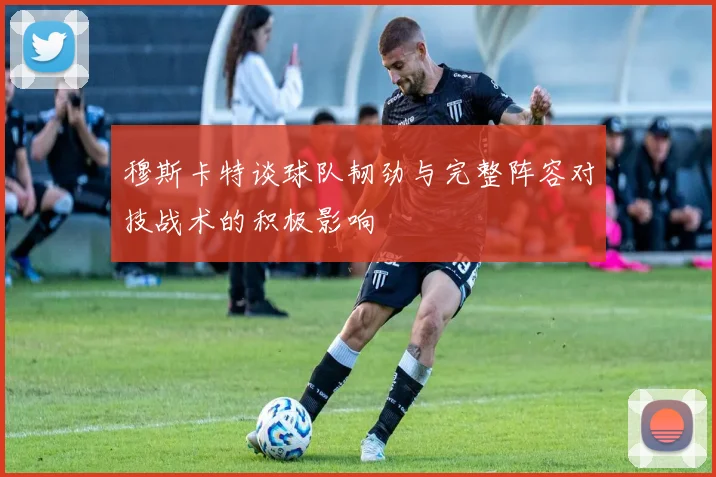 穆斯卡特谈球队韧劲与完整阵容对技战术的积极影响