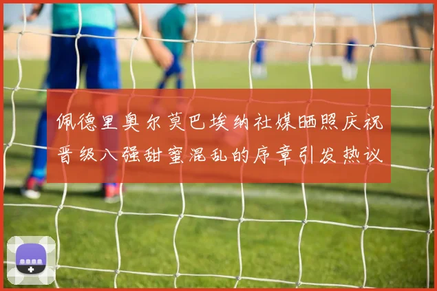佩德里奥尔莫巴埃纳社媒晒照庆祝晋级八强甜蜜混乱的序章引发热议