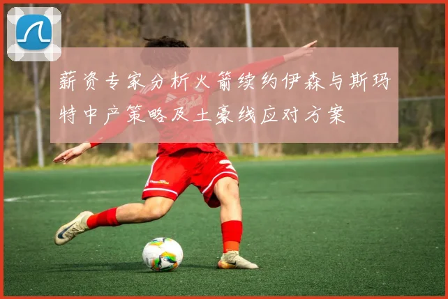 薪资专家分析火箭续约伊森与斯玛特中产策略及土豪线应对方案