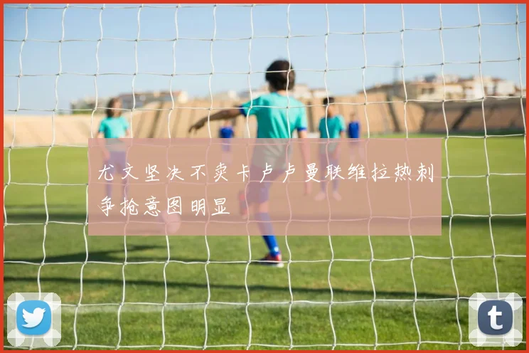 尤文坚决不卖卡卢卢曼联维拉热刺争抢意图明显
