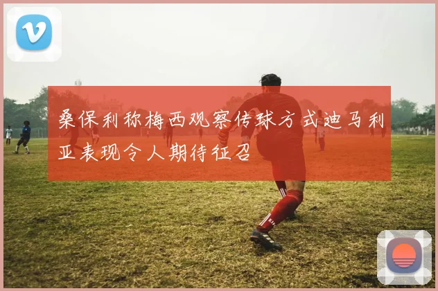 桑保利称梅西观察传球方式迪马利亚表现令人期待征召