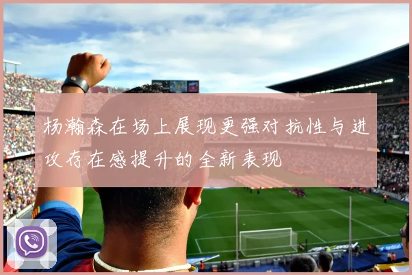 杨瀚森在场上展现更强对抗性与进攻存在感提升的全新表现
