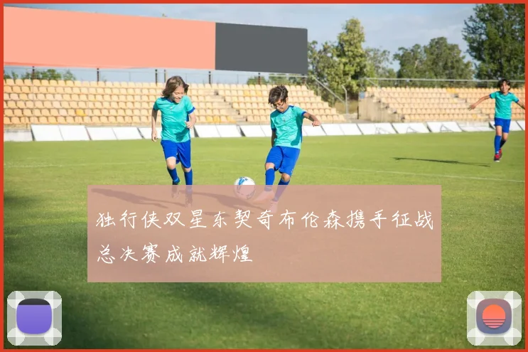 独行侠双星东契奇布伦森携手征战总决赛成就辉煌