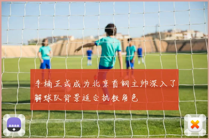 李楠正式成为北京首钢主帅深入了解球队背景适合执教角色