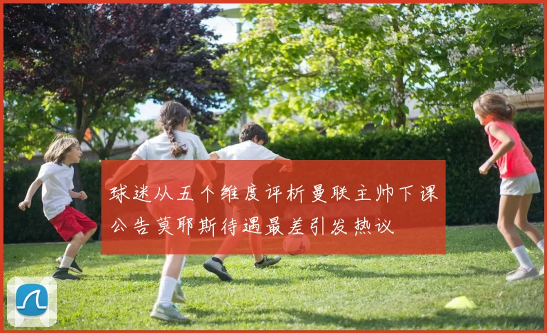 球迷从五个维度评析曼联主帅下课公告莫耶斯待遇最差引发热议