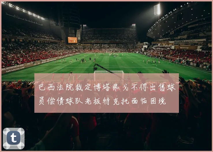 巴西法院裁定博塔弗戈不得出售球员偿债球队老板特克托面临困境
