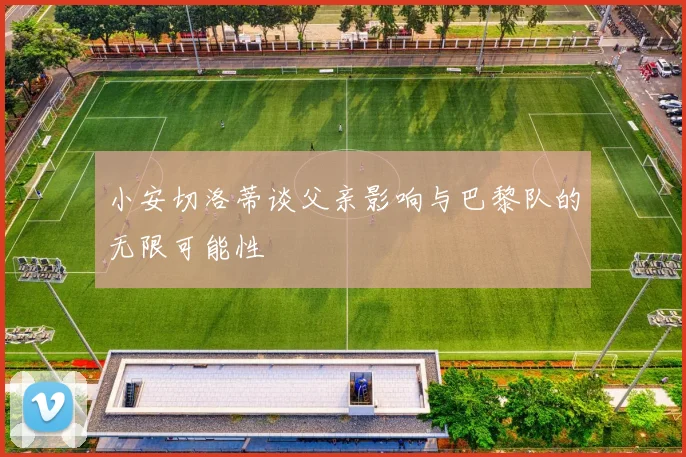 小安切洛蒂谈父亲影响与巴黎队的无限可能性