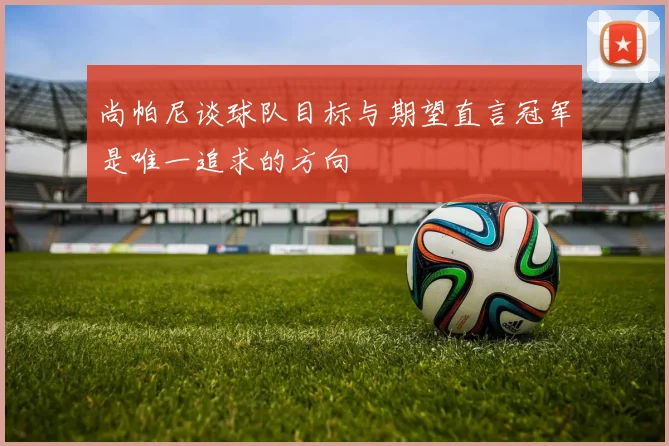 尚帕尼谈球队目标与期望直言冠军是唯一追求的方向