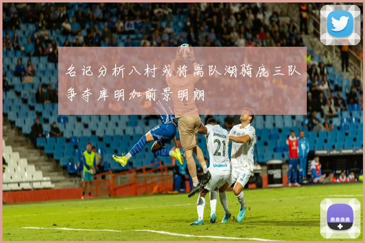 名记分析八村或将离队湖骑鹿三队争夺库明加前景明朗
