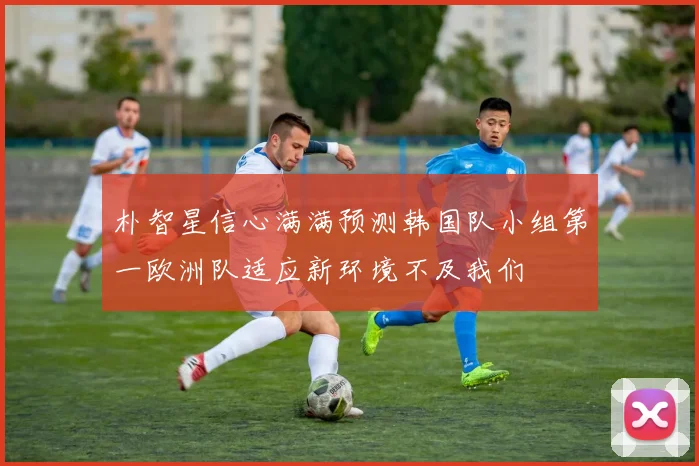 朴智星信心满满预测韩国队小组第一欧洲队适应新环境不及我们
