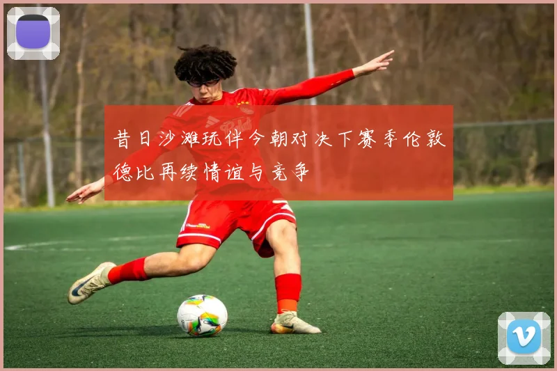 昔日沙滩玩伴今朝对决下赛季伦敦德比再续情谊与竞争