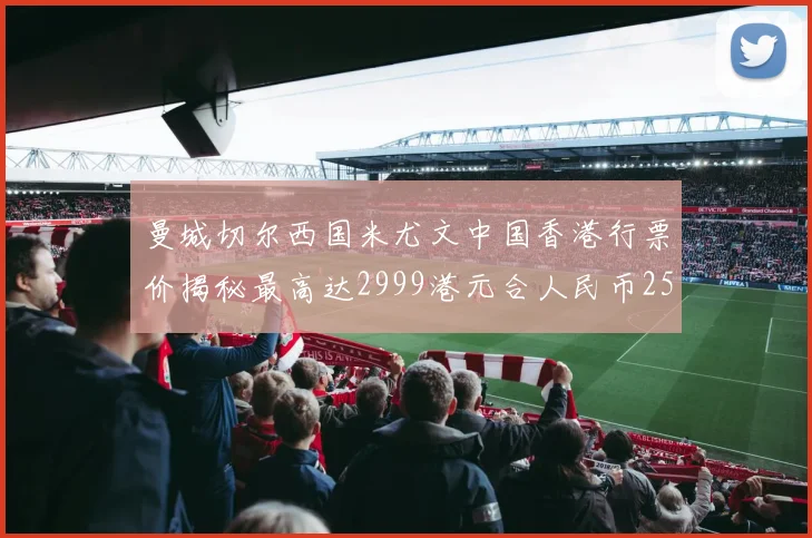 曼城切尔西国米尤文中国香港行票价揭秘最高达2999港元合人民币2598元