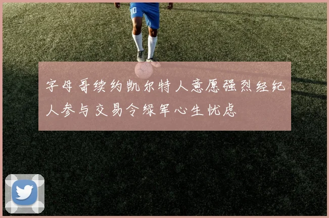 字母哥续约凯尔特人意愿强烈经纪人参与交易令绿军心生忧虑