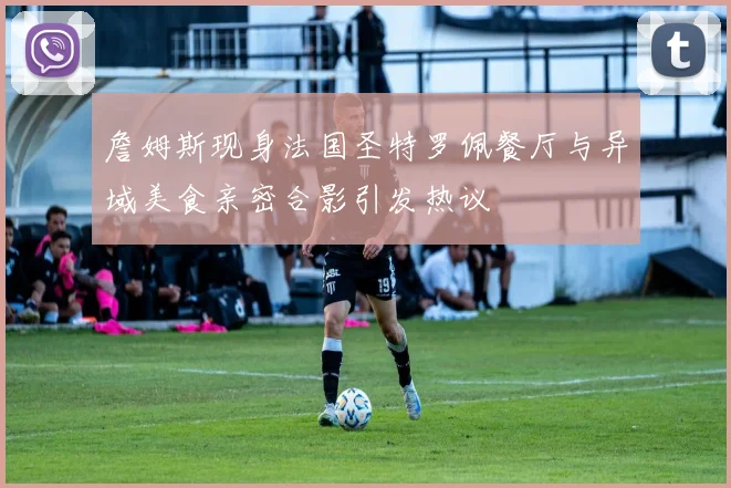 詹姆斯现身法国圣特罗佩餐厅与异域美食亲密合影引发热议