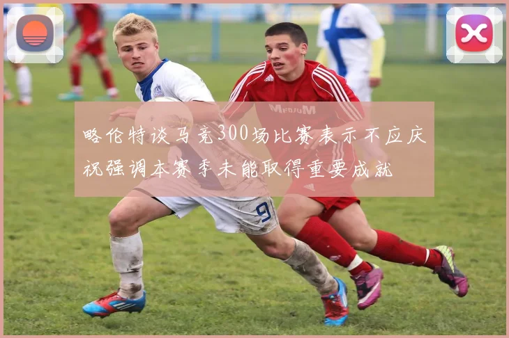 略伦特谈马竞300场比赛表示不应庆祝强调本赛季未能取得重要成就