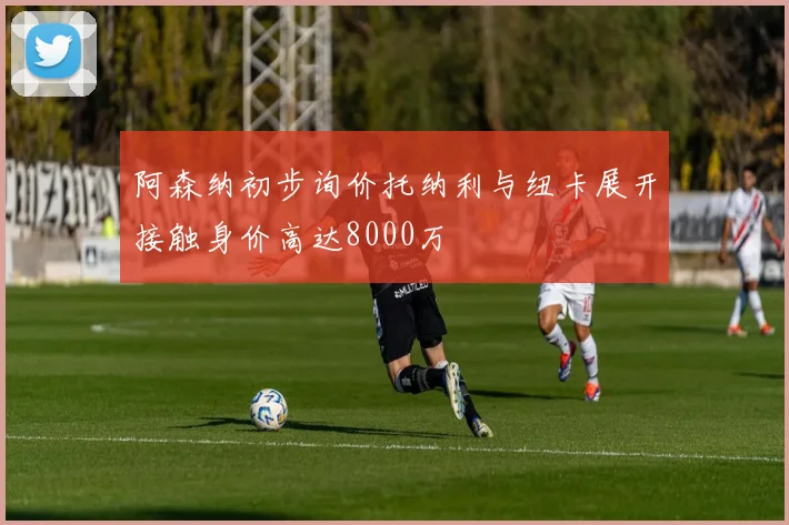 阿森纳初步询价托纳利与纽卡展开接触身价高达8000万