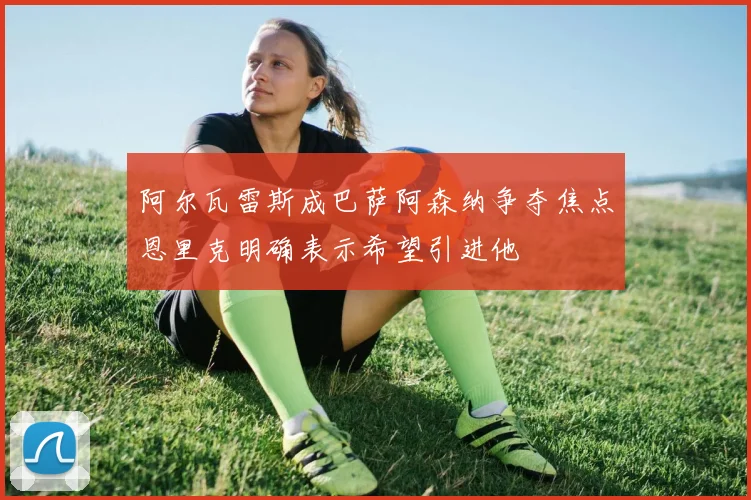 阿尔瓦雷斯成巴萨阿森纳争夺焦点恩里克明确表示希望引进他