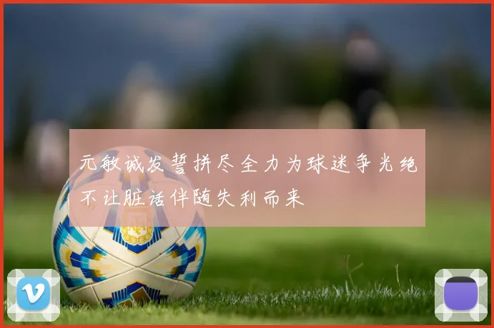 元敏诚发誓拼尽全力为球迷争光绝不让脏话伴随失利而来