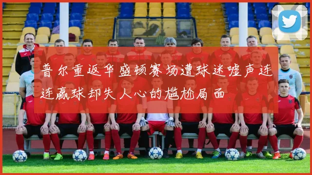 普尔重返华盛顿赛场遭球迷嘘声连连赢球却失人心的尴尬局面