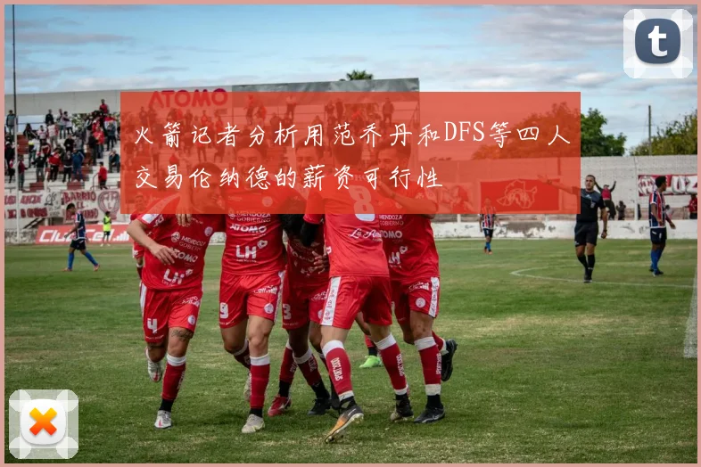 火箭记者分析用范乔丹和DFS等四人交易伦纳德的薪资可行性