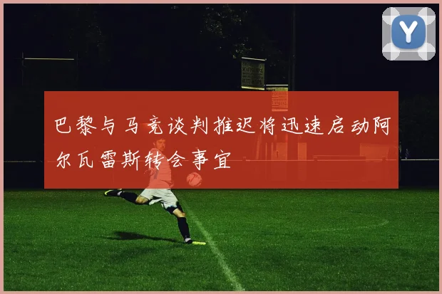 巴黎与马竞谈判推迟将迅速启动阿尔瓦雷斯转会事宜
