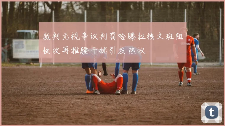 裁判无视争议判罚哈滕拉拽文班阻快攻再推腰干扰引发热议