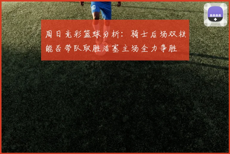 周日竞彩篮球分析：骑士后场双核能否带队取胜活塞主场全力争胜