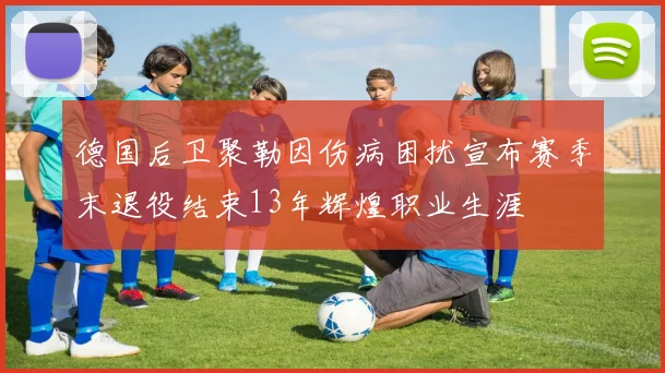 德国后卫聚勒因伤病困扰宣布赛季末退役结束13年辉煌职业生涯
